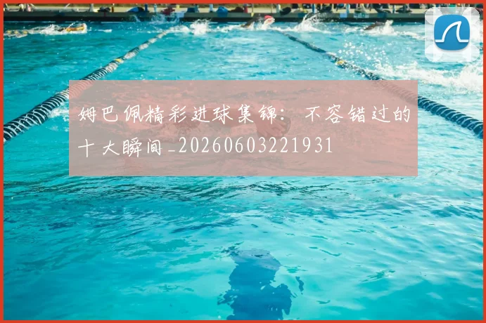 姆巴佩精彩进球集锦：不容错过的十大瞬间_20260603221931