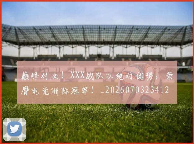 巅峰对决!XXX战队以绝对优势,荣膺电竞洲际冠军!_20260703234126_20260722152345