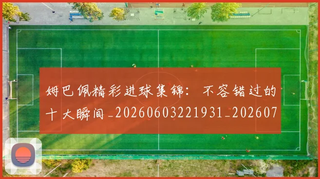 姆巴佩精彩进球集锦：不容错过的十大瞬间_20260603221931_20260703232004