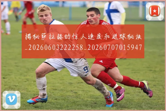 揭秘萨拉赫的惊人速度和进球秘诀_20260603222258_20260707015947
