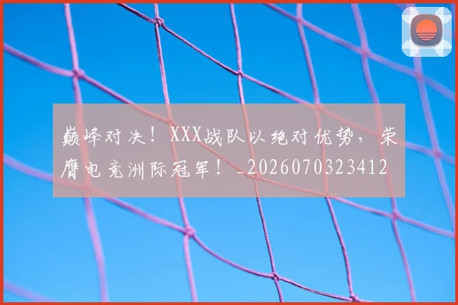巅峰对决！XXX战队以绝对优势，荣膺电竞洲际冠军！_20260703234126_20260722152345