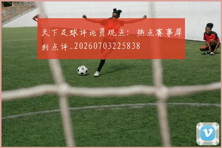 天下足球评论员观点：热点赛事犀利点评_20260703225838